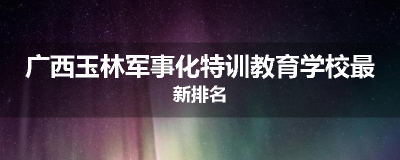 广西玉林军事化特训教育学校最新排名
