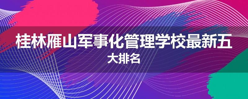 桂林雁山军事化管理学校最新五大排名
