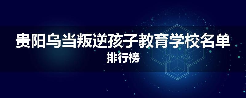 贵阳乌当叛逆孩子教育学校名单排行榜