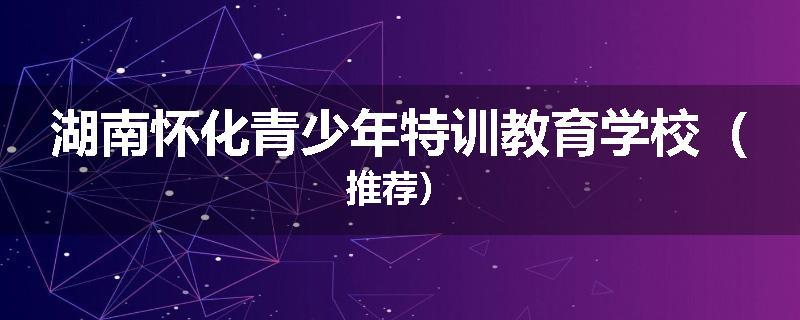 湖南怀化青少年特训教育学校（推荐）