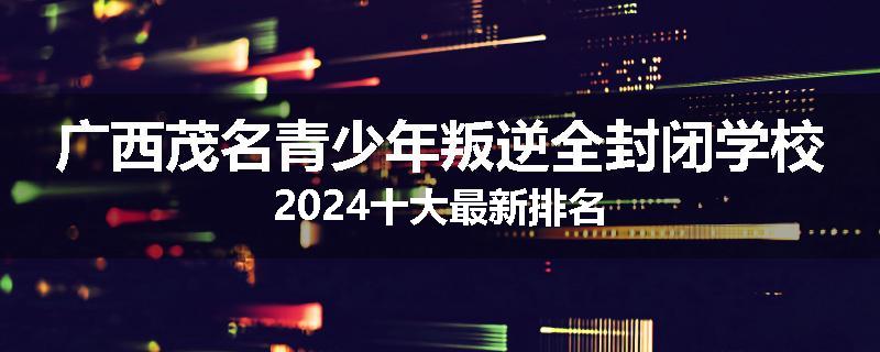 广西茂名青少年叛逆全封闭学校2024十大最新排名