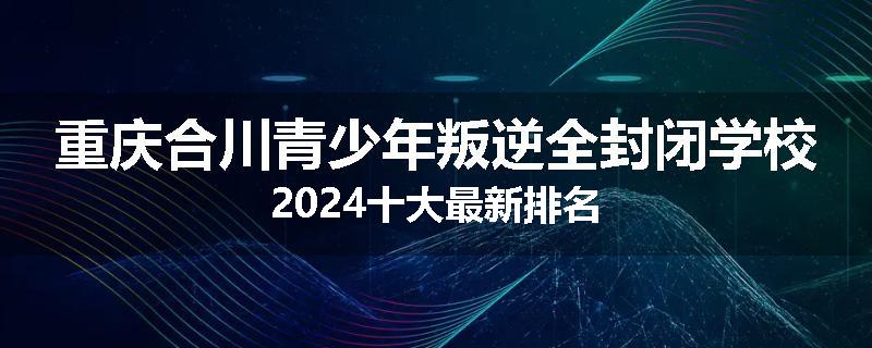 重庆合川青少年叛逆全封闭学校2024十大最新排名