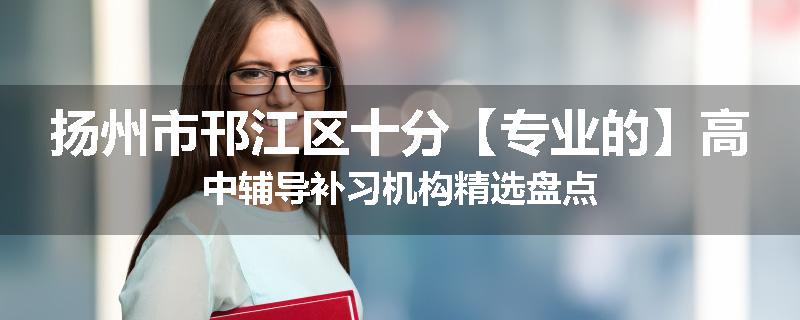 扬州市邗江区十分【专业的】高中辅导补习机构精选盘点