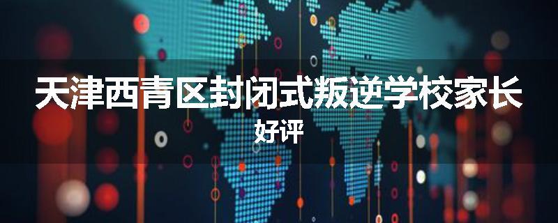 天津西青区封闭式叛逆学校家长好评