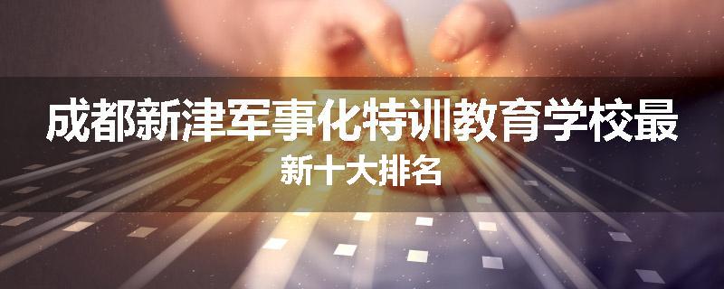 成都新津军事化特训教育学校最新十大排名