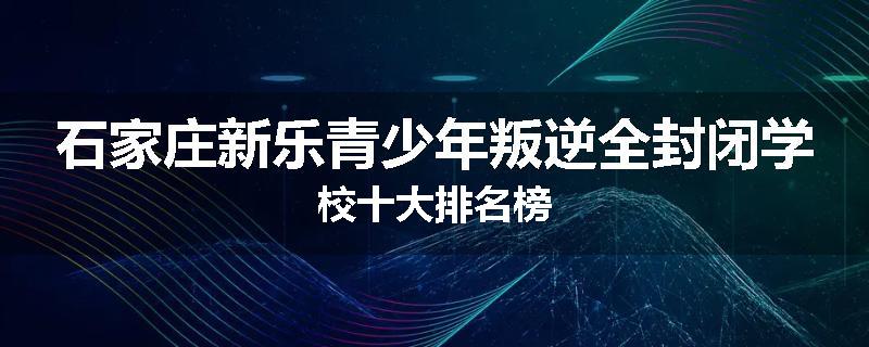 石家庄新乐青少年叛逆全封闭学校十大排名榜