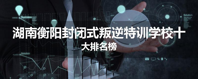 湖南衡阳封闭式叛逆特训学校十大排名榜