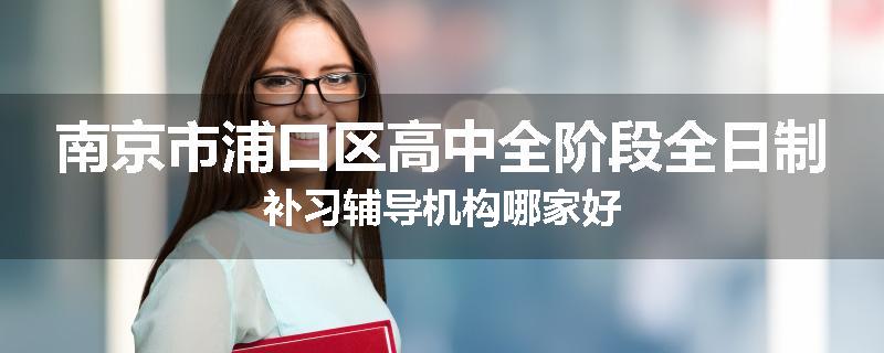 南京市浦口区高中全阶段全日制补习辅导机构哪家好