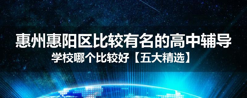惠州惠阳区比较有名的高中辅导学校哪个比较好【五大精选】