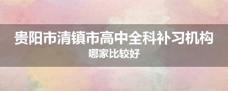 贵阳市清镇市高中全科补习机构哪家比较好