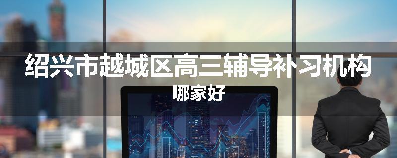 绍兴市越城区高三辅导补习机构哪家好