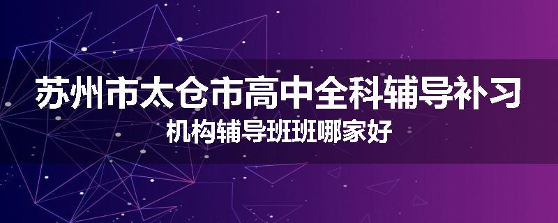 苏州市太仓市高中全科辅导补习机构辅导班班哪家好
