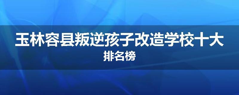玉林容县叛逆孩子改造学校十大排名榜