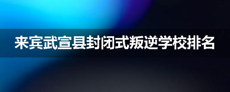 来宾武宣县封闭式叛逆学校排名
