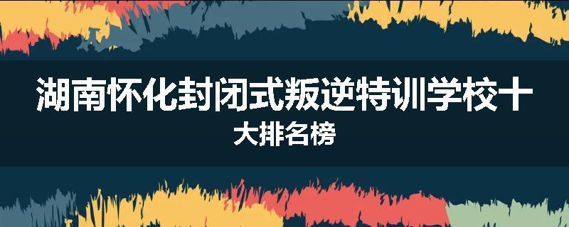湖南怀化封闭式叛逆特训学校十大排名榜
