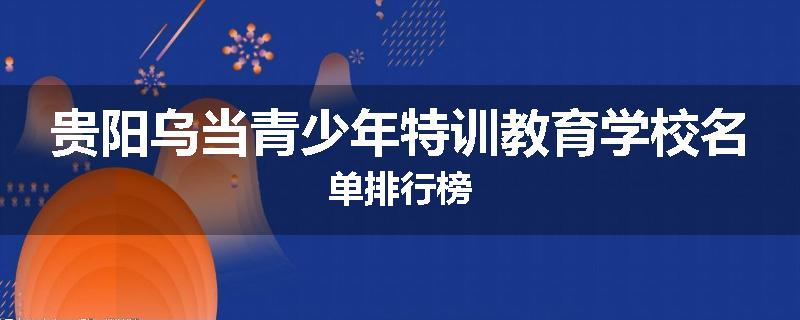 贵阳乌当青少年特训教育学校名单排行榜