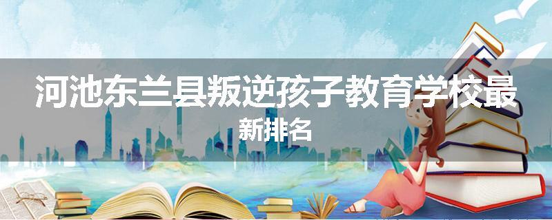 河池东兰县叛逆孩子教育学校最新排名