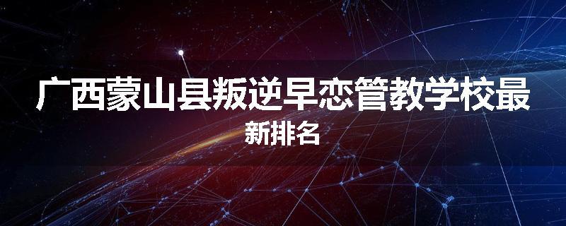广西蒙山县叛逆早恋管教学校最新排名