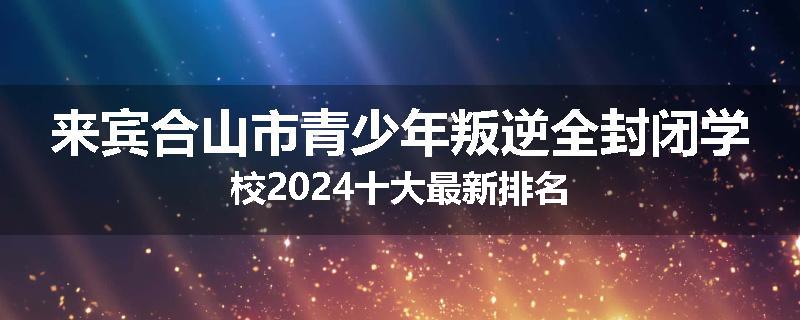 来宾合山市青少年叛逆全封闭学校2024十大最新排名