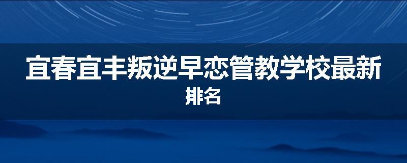 宜春宜丰叛逆早恋管教学校最新排名