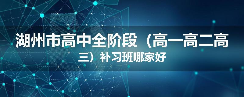 湖州市高中全阶段（高一高二高三）补习班哪家好