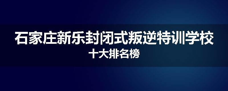 石家庄新乐封闭式叛逆特训学校十大排名榜