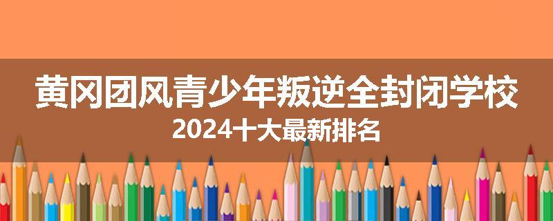 黄冈团风青少年叛逆全封闭学校2024十大最新排名