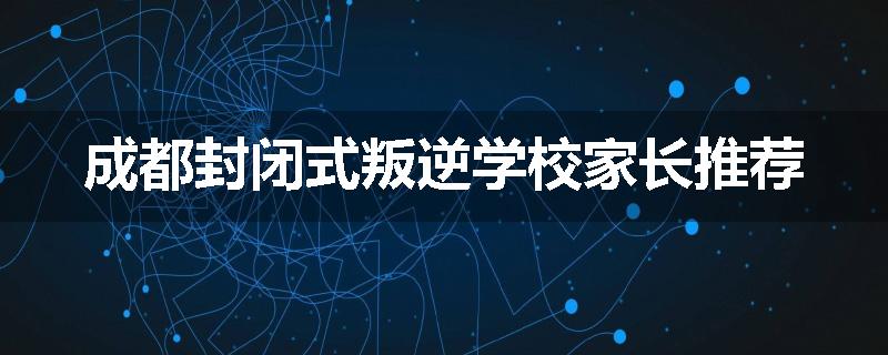 成都封闭式叛逆学校家长推荐