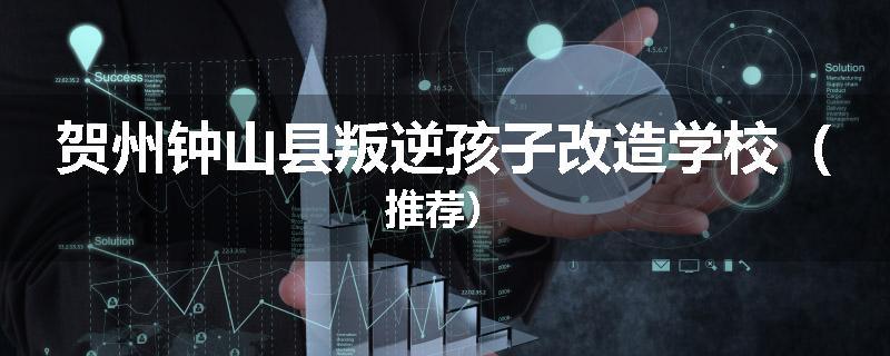 贺州钟山县叛逆孩子改造学校（推荐）