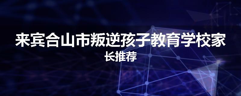 来宾合山市叛逆孩子教育学校家长推荐