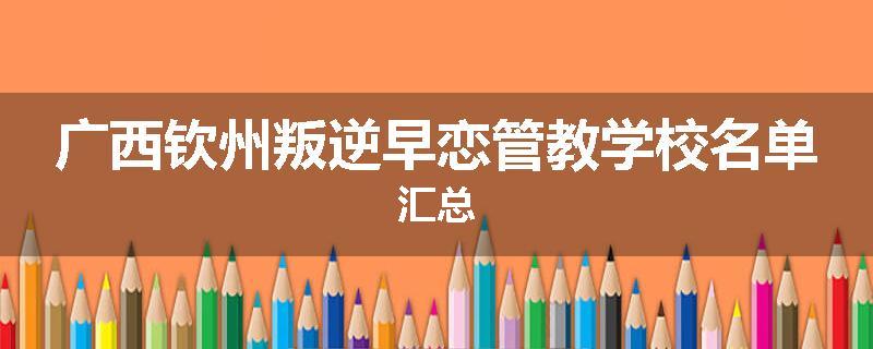 广西钦州叛逆早恋管教学校名单汇总