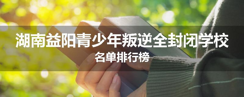 湖南益阳青少年叛逆全封闭学校名单排行榜