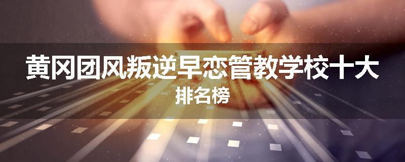黄冈团风叛逆早恋管教学校十大排名榜