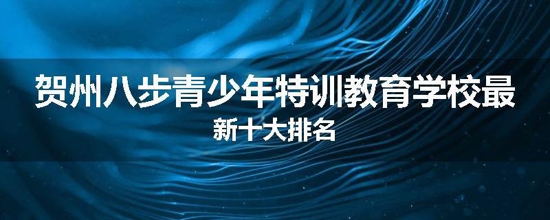 贺州八步青少年特训教育学校最新十大排名