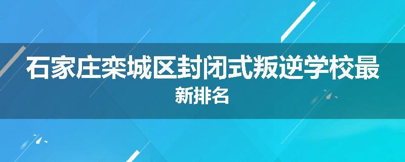 石家庄栾城区封闭式叛逆学校最新排名