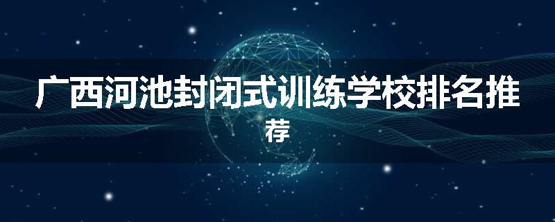 广西河池封闭式训练学校排名推荐