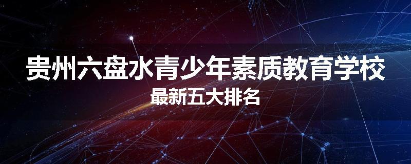 贵州六盘水青少年素质教育学校最新五大排名