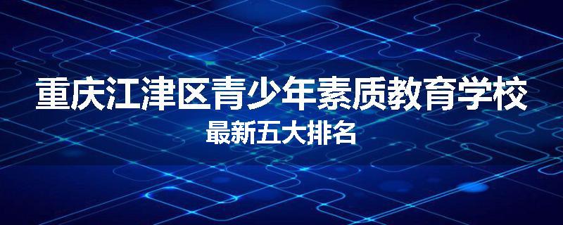 重庆江津区青少年素质教育学校最新五大排名
