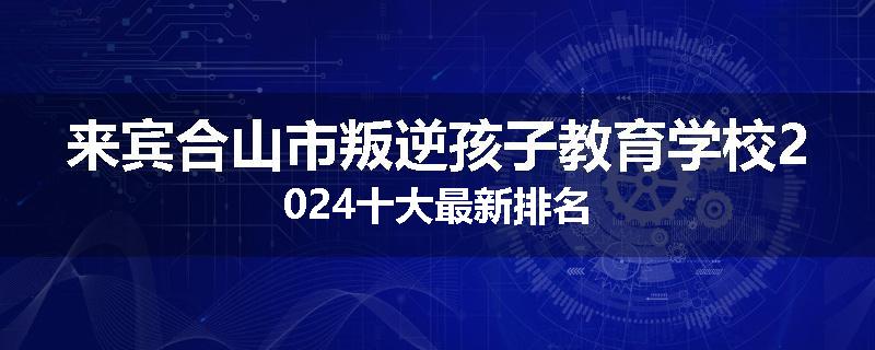 来宾合山市叛逆孩子教育学校2024十大最新排名