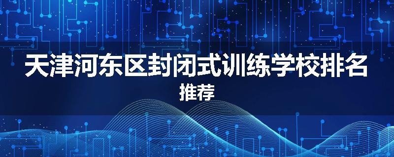天津河东区封闭式训练学校排名推荐