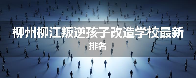 柳州柳江叛逆孩子改造学校最新排名