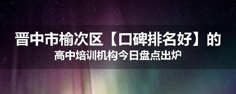 晋中市榆次区【口碑排名好】的高中培训机构今日盘点出炉