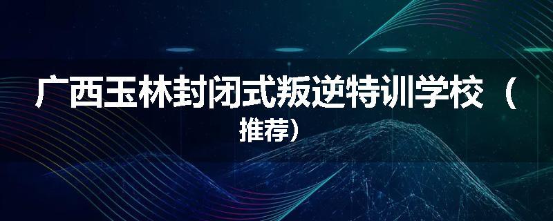 广西玉林封闭式叛逆特训学校（推荐）