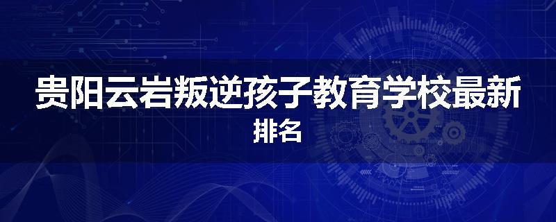 贵阳云岩叛逆孩子教育学校最新排名