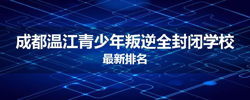 成都温江青少年叛逆全封闭学校最新排名