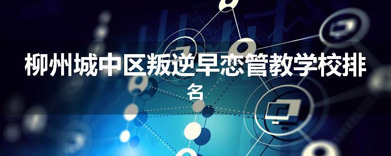 柳州城中区叛逆早恋管教学校排名