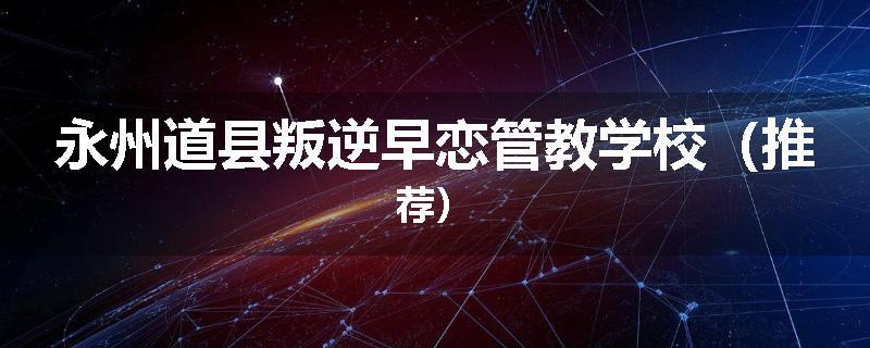永州道县叛逆早恋管教学校（推荐）