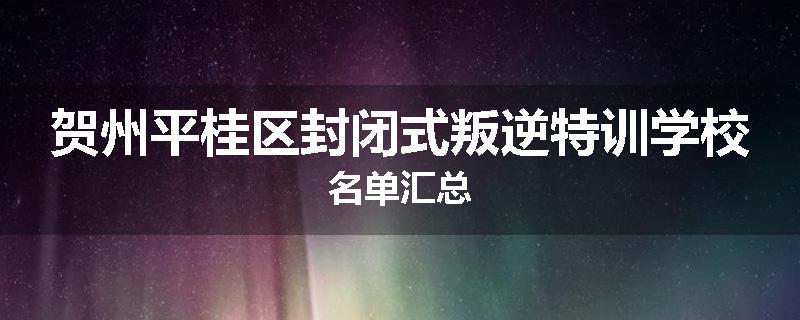 贺州平桂区封闭式叛逆特训学校名单汇总
