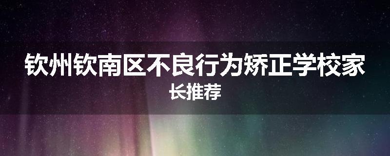 钦州钦南区不良行为矫正学校家长推荐
