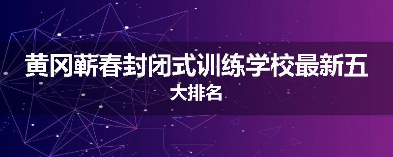 黄冈蕲春封闭式训练学校最新五大排名